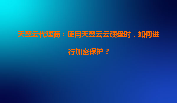 天翼云代理商：使用天翼云云硬盘时，如何进行加密保护？