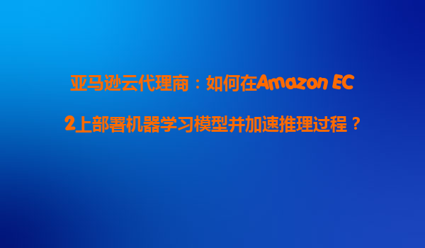 亚马逊云代理商：如何在Amazon EC2上部署机器学习模型并加速推理过程？