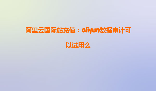 阿里云国际站充值：aliyun数据审计可以试用么