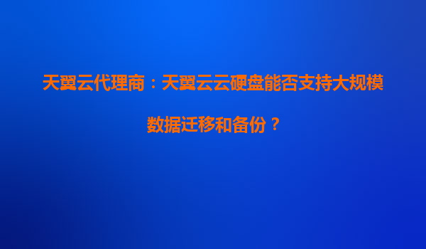 天翼云代理商：天翼云云硬盘能否支持大规模数据迁移和备份？