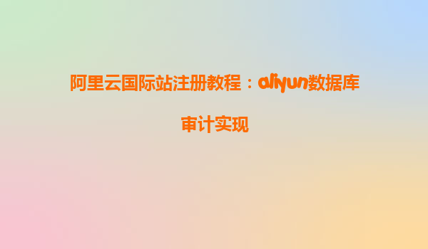 阿里云国际站注册教程：aliyun数据库审计实现
