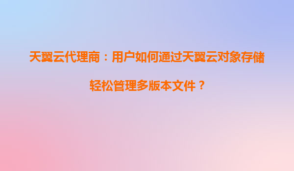 天翼云代理商：用户如何通过天翼云对象存储轻松管理多版本文件？