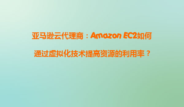 亚马逊云代理商：Amazon EC2如何通过虚拟化技术提高资源的利用率？