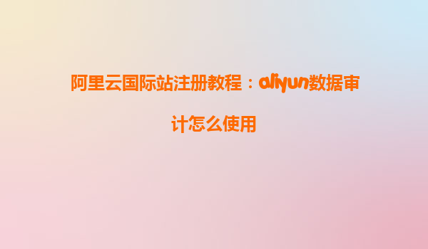 阿里云国际站注册教程：aliyun数据审计怎么使用
