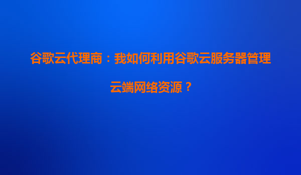 谷歌云代理商：我如何利用谷歌云服务器管理云端网络资源？