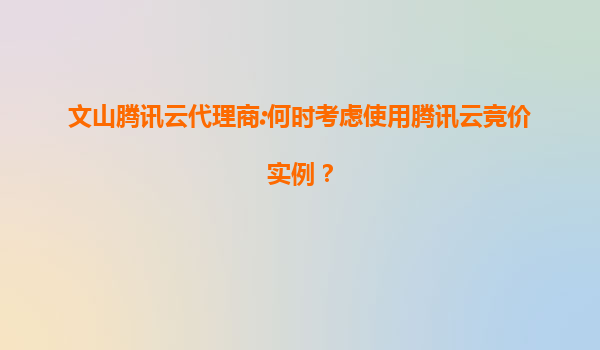 文山腾讯云代理商:何时考虑使用腾讯云竞价实例？
