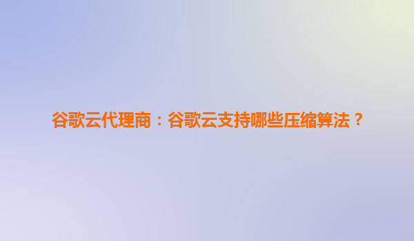 谷歌云代理商：谷歌云支持哪些压缩算法？