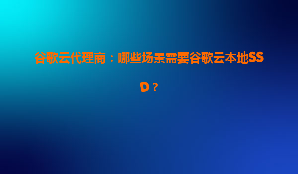 谷歌云代理商：哪些场景需要谷歌云本地SSD？