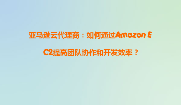 亚马逊云代理商：如何通过Amazon EC2提高团队协作和开发效率？