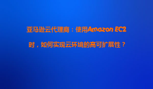亚马逊云代理商：使用Amazon EC2时，如何实现云环境的高可扩展性？