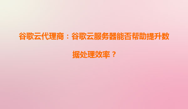 谷歌云代理商：谷歌云服务器能否帮助提升数据处理效率？