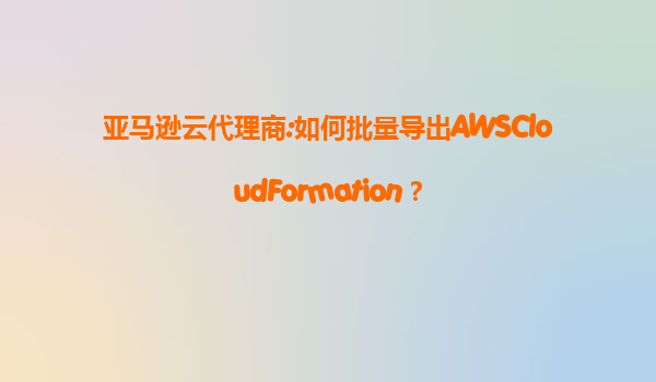 亚马逊云代理商:如何批量导出AWSCloudFormation？