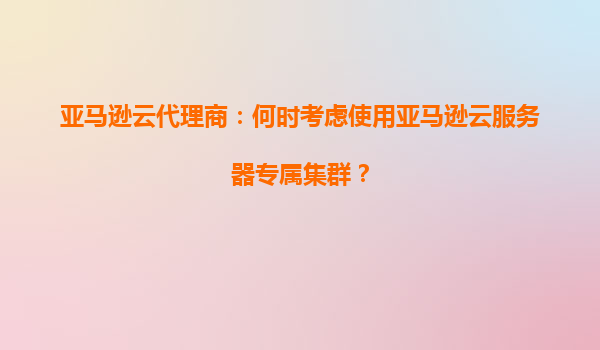 亚马逊云代理商：何时考虑使用亚马逊云服务器专属集群？