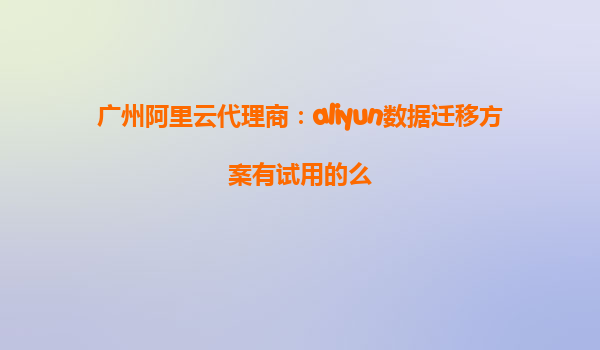 广州阿里云代理商：aliyun数据迁移方案有试用的么