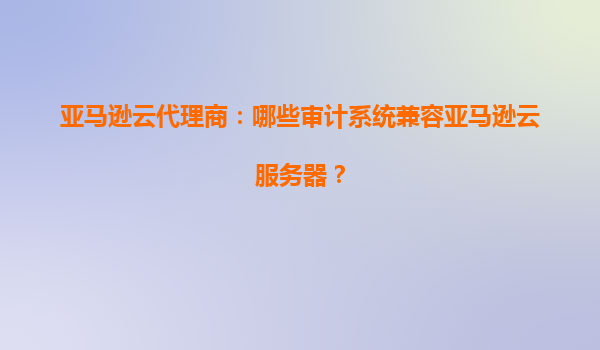 亚马逊云代理商：哪些审计系统兼容亚马逊云服务器？