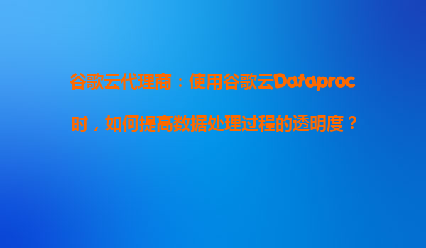 谷歌云代理商：使用谷歌云Dataproc时，如何提高数据处理过程的透明度？