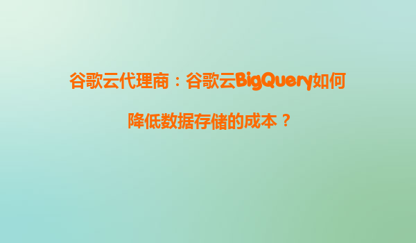 谷歌云代理商：谷歌云BigQuery如何降低数据存储的成本？