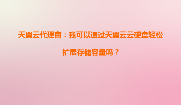 天翼云代理商：我可以通过天翼云云硬盘轻松扩展存储容量吗？