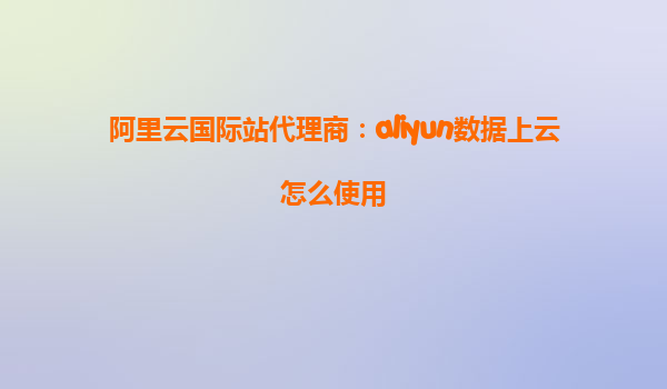 阿里云国际站代理商：aliyun数据上云怎么使用