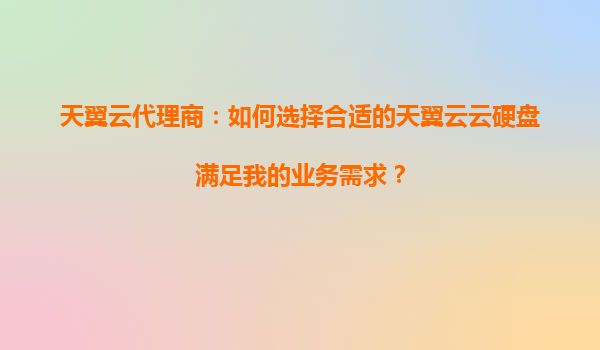 天翼云代理商：如何选择合适的天翼云云硬盘满足我的业务需求？