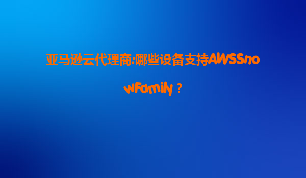 亚马逊云代理商:哪些设备支持AWSSnowFamily？