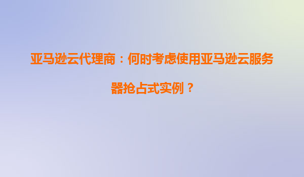 亚马逊云代理商：何时考虑使用亚马逊云服务器抢占式实例？