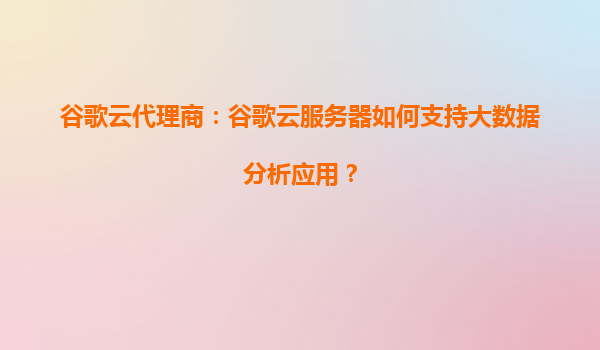 谷歌云代理商：谷歌云服务器如何支持大数据分析应用？