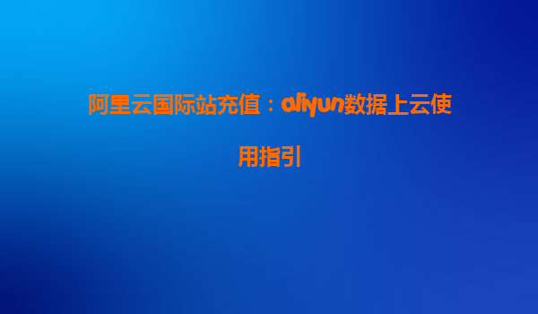 阿里云国际站充值：aliyun数据上云使用指引