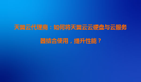 天翼云代理商：如何将天翼云云硬盘与云服务器结合使用，提升性能？