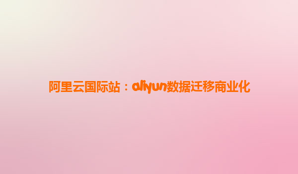 阿里云国际站：aliyun数据迁移商业化