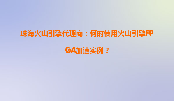 珠海火山引擎代理商：何时使用火山引擎FPGA加速实例？