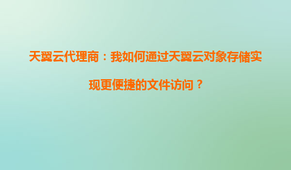 天翼云代理商：我如何通过天翼云对象存储实现更便捷的文件访问？