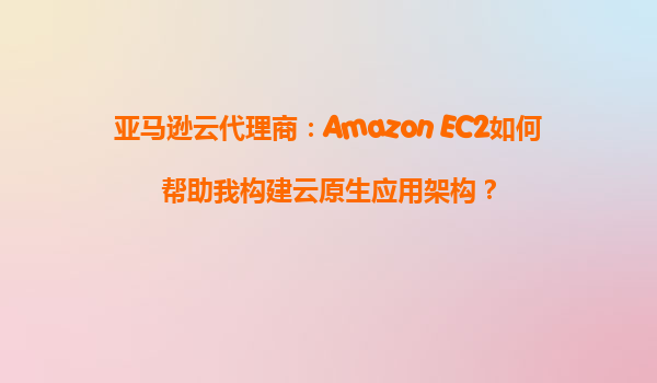 亚马逊云代理商：Amazon EC2如何帮助我构建云原生应用架构？
