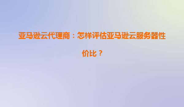 亚马逊云代理商：怎样评估亚马逊云服务器性价比？