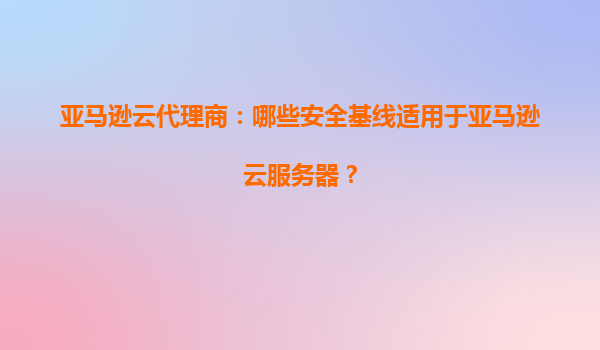 亚马逊云代理商：哪些安全基线适用于亚马逊云服务器？