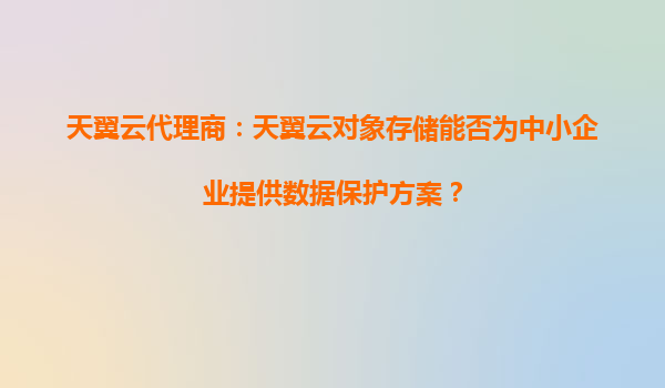 天翼云代理商：天翼云对象存储能否为中小企业提供数据保护方案？