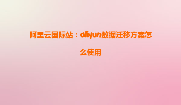 阿里云国际站：aliyun数据迁移方案怎么使用