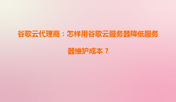 谷歌云代理商：怎样用谷歌云服务器降低服务器维护成本？