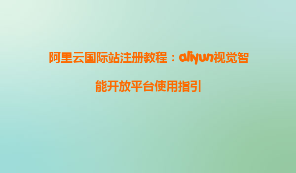 阿里云国际站注册教程：aliyun视觉智能开放平台使用指引