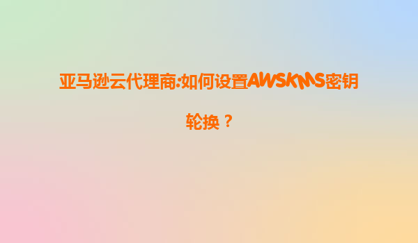 亚马逊云代理商:如何设置AWSKMS密钥轮换？
