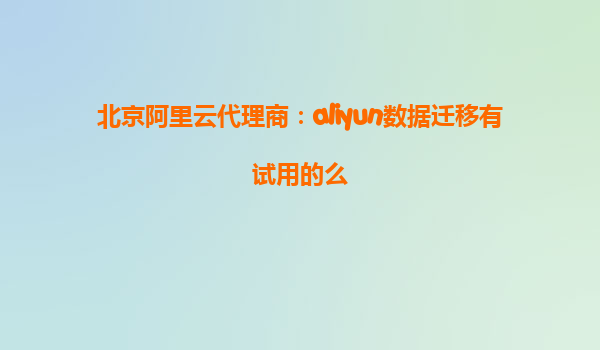 北京阿里云代理商：aliyun数据迁移有试用的么