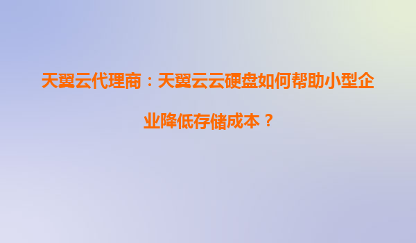 天翼云代理商：天翼云云硬盘如何帮助小型企业降低存储成本？