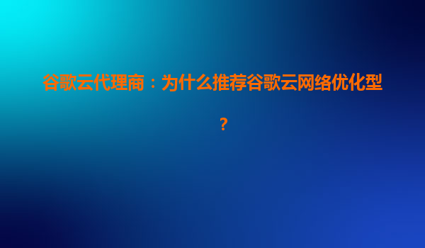 谷歌云代理商：为什么推荐谷歌云网络优化型？