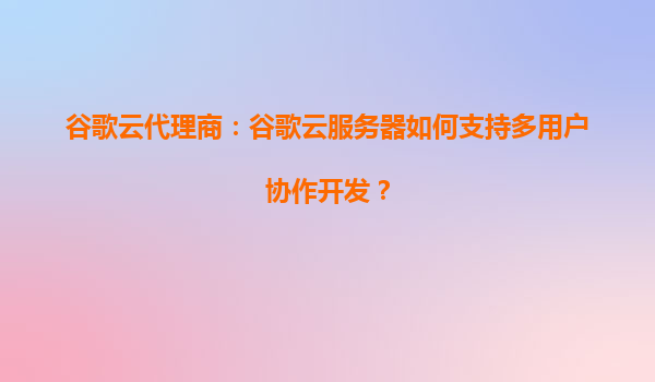 谷歌云代理商：谷歌云服务器如何支持多用户协作开发？
