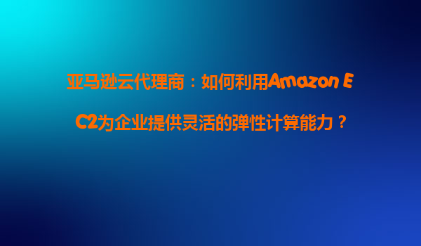 亚马逊云代理商：如何利用Amazon EC2为企业提供灵活的弹性计算能力？