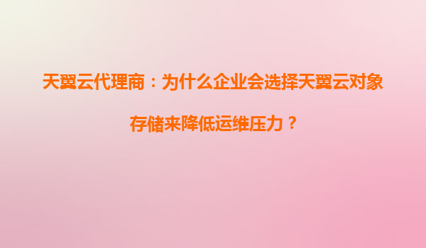 天翼云代理商：为什么企业会选择天翼云对象存储来降低运维压力？