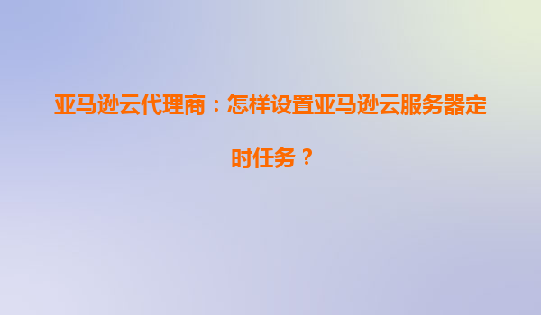 亚马逊云代理商：怎样设置亚马逊云服务器定时任务？