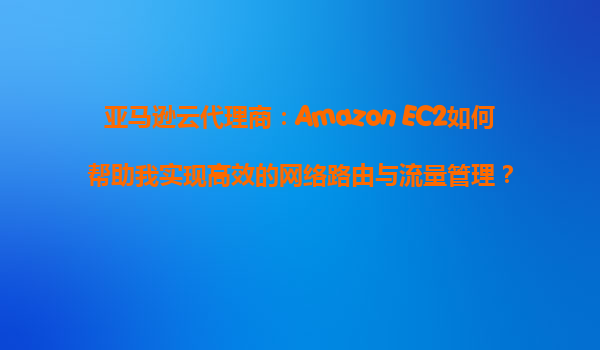 亚马逊云代理商：Amazon EC2如何帮助我实现高效的网络路由与流量管理？