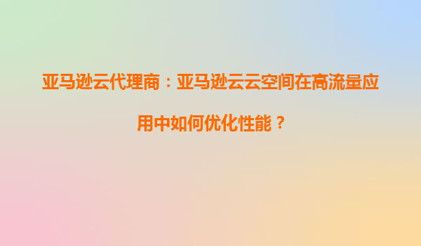 亚马逊云代理商：亚马逊云云空间在高流量应用中如何优化性能？