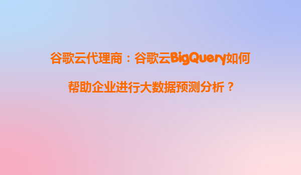 谷歌云代理商：谷歌云BigQuery如何帮助企业进行大数据预测分析？